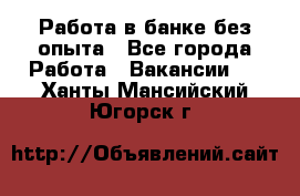 Работа в банке без опыта - Все города Работа » Вакансии   . Ханты-Мансийский,Югорск г.